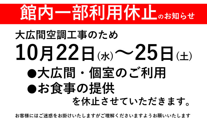 館内一部利用休止のお知らせ　大広間空調工事のため10月22日（水）～25日（土）●大広間・個室のご利用　●お食事の提供を休止させていただきます。お客様にはご迷惑をお掛けいたしますが、ご理解くださいますようお願いいたします。