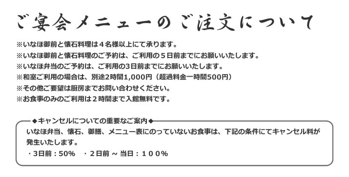 【ご宴会メニューのご注文について】 ※いなほ御前と懐石料理は4名様以上にて承ります。
※いなほ御前と懐石料理のご予約は、ご利用の5日前までにお願いいたします。
※いなほ弁当のご予約は、ご利用の3日前までにお願いいたします。
※和室ご利用の場合は、別途2時間1,000円(超過料金一時間500円)
※その他ご要望は厨房までお問い合わせください。
※お食事のみのご利用は2時間まで入館無料です。
◆キャンセルについての重要なご案内◆
いなほ弁当、懐石、御膳、メニュー表にのっていないお食事は、下記の条件にてキャンセル料が発生いたします。
・3日前:50% ・2日前 ~ 当日:100%