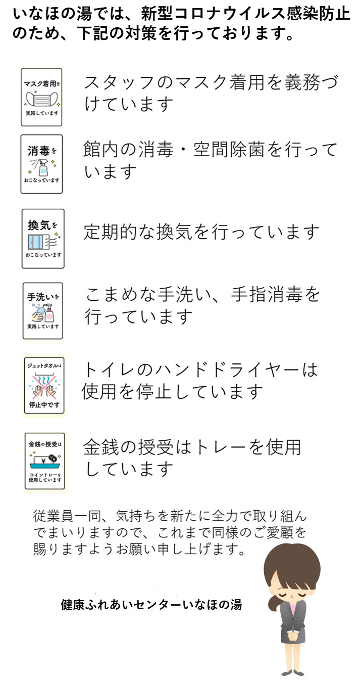 いなほの湯では、新型コロナウイルス感染防止のため、下記の対策を行っております。
●スタッフのマスク着用を義務づけています。
●館内の消毒・空間除菌を行っています。
●定期的な換気を行っています。
●こまめな手洗い、手指消毒を行っています。
●トイレのハンドドライヤーは使用を停止しています。
●金銭の授受はトレーを使用しています。従業員一同、気持ちを新たに全力で取り組んでまいりますので、これまで同様のご愛顧を賜りますようお願い申し上げます。