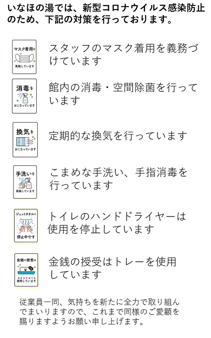 いなほの湯では、新型コロナウイルス感染防止のため、下記の対策を行っております。
●スタッフのマスク着用を義務づけています。
●館内の消毒・空間除菌を行っています。
●定期的な換気を行っています。
●こまめな手洗い、手指消毒を行っています。
●トイレのハンドドライヤーは使用を停止しています。
●金銭の授受はトレーを使用しています。従業員一同、気持ちを新たに全力で取り組んでまいりますので、これまで同様のご愛顧を賜りますようお願い申し上げます。
