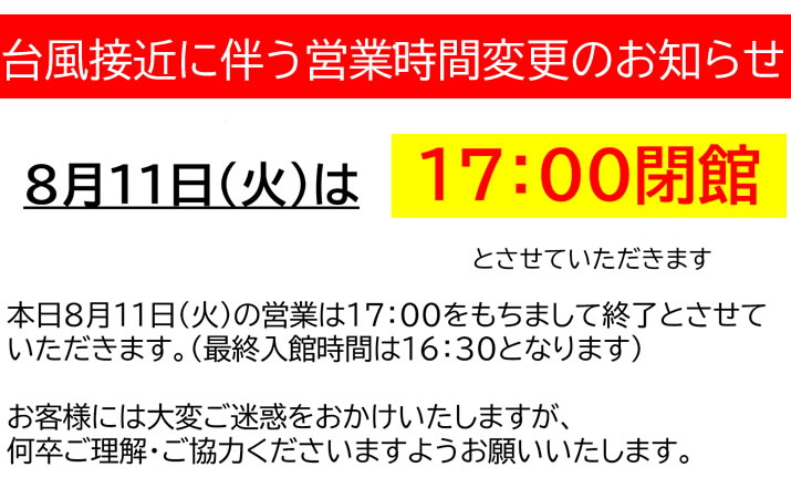 【台風接近に伴う営業時間変更のお知らせ】台風接近に伴う安全確保のため、
本日8月11日(火)の営業は17：00をもちまして終了とさせていただきます。
（最終入館時間は16：30となります）
お客様には大変ご迷惑をおかけいたしますが、
何卒ご理解・ご協力くださいますようお願いいたします。

