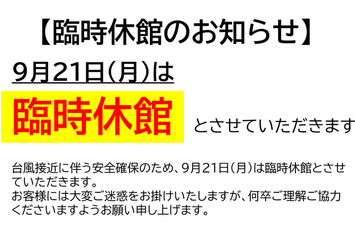 【臨時休館のお知らせ】台風接近に伴う安全確保のため、９月２１日（月）は臨時休館とさせていただきます。お客様には大変ご迷惑をお掛け致しますが、何卒ご理解・ご協力くださいますようお願い申し上げます。