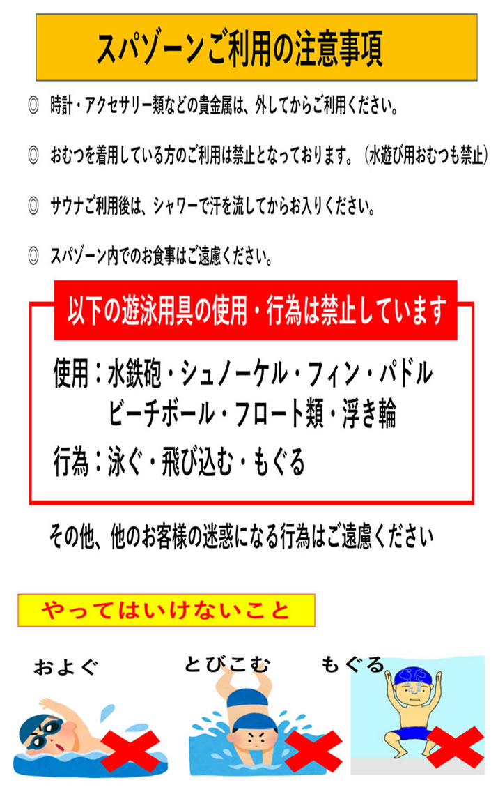 スパゾーンご利用の注意事項
●時計・アクセサリー類などの貴金属は、外してからご利用ください。
●おむつを着用している方のご利用は禁止となっております。(水遊び用おむつも禁止)
●サウナご利用後は、シャワーで汗を流してからお入りください。
●スパゾーン内でのお食事はご遠慮ください。
以下の遊泳用具の使用・行為は禁止しています
使用:水鉄砲・シュノーケル・フィン・パドル・ビーチボール・フロート類・浮き輪
行為:泳ぐ・飛び込む・もぐる
その他、他のお客様の迷惑になる行為はご遠慮ください。
